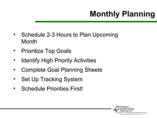 Monthly Planning

•   Schedule 2-3 Hours to Plan Upcoming
    Month
•   Prioritize Top Goals
•   Identify High Priority Activities
•   Complete Goal Planning Sheets
•   Set Up Tracking System
•   Schedule Priorities First!
 