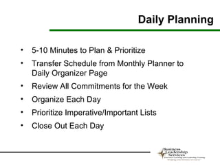 Daily Planning

•   5-10 Minutes to Plan & Prioritize
•   Transfer Schedule from Monthly Planner to
    Daily Organizer Page
•   Review All Commitments for the Week
•   Organize Each Day
•   Prioritize Imperative/Important Lists
•   Close Out Each Day
 