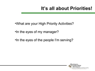 It’s all about Priorities!


•What are your High Priority Activities?

•In the eyes of my manager?

•In the eyes of the people I’m serving?
 