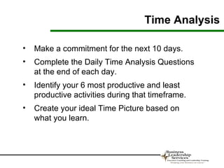 Time Analysis

•   Make a commitment for the next 10 days.
•   Complete the Daily Time Analysis Questions
    at the end of each day.
•   Identify your 6 most productive and least
    productive activities during that timeframe.
•   Create your ideal Time Picture based on
    what you learn.
 