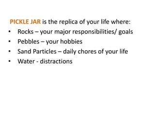 PICKLE JAR is the replica of your life where:
• Rocks – your major responsibilities/ goals
• Pebbles – your hobbies
• Sand Particles – daily chores of your life
• Water - distractions