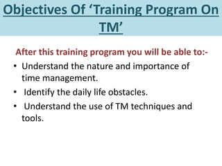Objectives Of ‘Training Program On
TM’
After this training program you will be able to:-
• Understand the nature and importance of
time management.
• Identify the daily life obstacles.
• Understand the use of TM techniques and
tools.