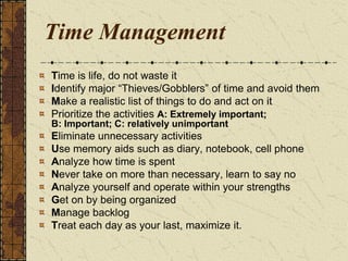 Time Management
Time is life, do not waste it
Identify major “Thieves/Gobblers” of time and avoid them
Make a realistic list of things to do and act on it
Prioritize the activities A: Extremely important;
B: Important; C: relatively unimportant
Eliminate unnecessary activities
Use memory aids such as diary, notebook, cell phone
Analyze how time is spent
Never take on more than necessary, learn to say no
Analyze yourself and operate within your strengths
Get on by being organized
Manage backlog
Treat each day as your last, maximize it.
 