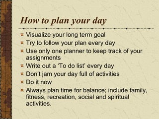 How to plan your day
Visualize your long term goal
Try to follow your plan every day
Use only one planner to keep track of your
assignments
Write out a „To do list‟ every day
Don‟t jam your day full of activities
Do it now
Always plan time for balance; include family,
fitness, recreation, social and spiritual
activities.
 