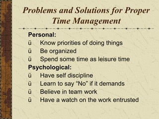 Problems and Solutions for Proper
Time Management
Personal:
ü Know priorities of doing things
ü Be organized
ü Spend some time as leisure time
Psychological:
ü Have self discipline
ü Learn to say “No” if it demands
ü Believe in team work
ü Have a watch on the work entrusted
 