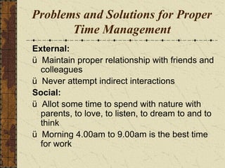 Problems and Solutions for Proper
Time Management
External:
ü Maintain proper relationship with friends and
colleagues
ü Never attempt indirect interactions
Social:
ü Allot some time to spend with nature with
parents, to love, to listen, to dream to and to
think
ü Morning 4.00am to 9.00am is the best time
for work
 
