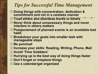 Tips for Successful Time Management
Doing things with concentration, dedication &
commitment and not in a careless manner
Trust others and distribute works to others
Never think about unnecessary things and never
interfere in others matters
Postponement of planned events is an avoidable bad
habit
Breakdown your goals into smaller task with
manageable steps
Be punctual
Increase your skills: Reading, Writing, Phone, Mail
Avoid ‘Time Gobblers’
Hurrying up is the best way of doing things faster
Don’t forget or misplace things
Use a calendar/get organized
 