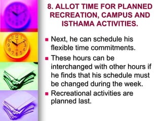 8. ALLOT TIME FOR PLANNED
RECREATION, CAMPUS AND
ISTHAMA ACTIVITIES.
 Next, he can schedule his
flexible time commitments.
 These hours can be
interchanged with other hours if
he finds that his schedule must
be changed during the week.
 Recreational activities are
planned last.
 