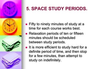 5. SPACE STUDY PERIODS.
 Fifty to ninety minutes of study at a
time for each course works best.
 Relaxation periods of ten or fifteen
minutes should be scheduled
between study periods.
 It is more efficient to study hard for a
definite period of time, and then stop
for a few minutes, than attempt to
study on indefinitely.
 