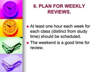 6. PLAN FOR WEEKLY
REVIEWS.
 At least one hour each week for
each class (distinct from study
time) should be scheduled.
 The weekend is a good time for
review.
 