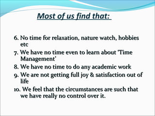 Most of us find that:
6. No time for relaxation, nature watch,
hobbies etc
7. We have no time even to learn about ‘Time
Management’
8. We have no time to do any academic work
9. We are not getting full joy & satisfaction out
of life
10. We feel that the circumstances are such that
we have really no control over it.
 