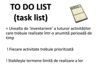 TO DO LIST
   (task list)
= Unealta de ‘inventariere’ a tuturor activităţilor
care trebuie realizate într-o anumită perioadă de
timp

! Fiecare activitate trebuie prioritizată

! Stabileşte termene limită de realizare a lor
 
