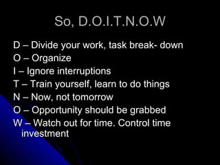 So, D.O.I.T.N.O.W
D – Divide your work, task break- down
O – Organize
I – Ignore interruptions
T – Train yourself, learn to do things
N – Now, not tomorrow
O – Opportunity should be grabbed
W – Watch out for time. Control time
   investment
 