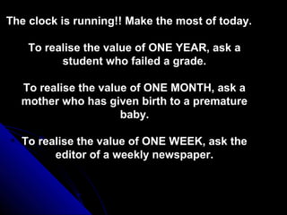 The clock is running!! Make the most of today.

    To realise the value of ONE YEAR, ask a
          student who failed a grade.

  To realise the value of ONE MONTH, ask a
  mother who has given birth to a premature
                     baby.

  To realise the value of ONE WEEK, ask the
        editor of a weekly newspaper.
 