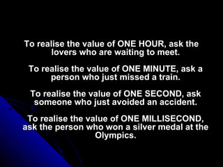 To realise the value of ONE HOUR, ask the
       lovers who are waiting to meet.
 To realise the value of ONE MINUTE, ask a
      person who just missed a train.
 To realise the value of ONE SECOND, ask
  someone who just avoided an accident.
 To realise the value of ONE MILLISECOND,
ask the person who won a silver medal at the
                  Olympics.
 