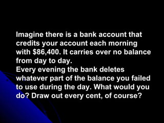 Imagine there is a bank account that
credits your account each morning
with $86,400. It carries over no balance
from day to day.
Every evening the bank deletes
whatever part of the balance you failed
to use during the day. What would you
do? Draw out every cent, of course?
 