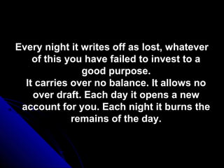 Every night it writes off as lost, whatever
    of this you have failed to invest to a
               good purpose.
  It carries over no balance. It allows no
    over draft. Each day it opens a new
 account for you. Each night it burns the
             remains of the day.
 