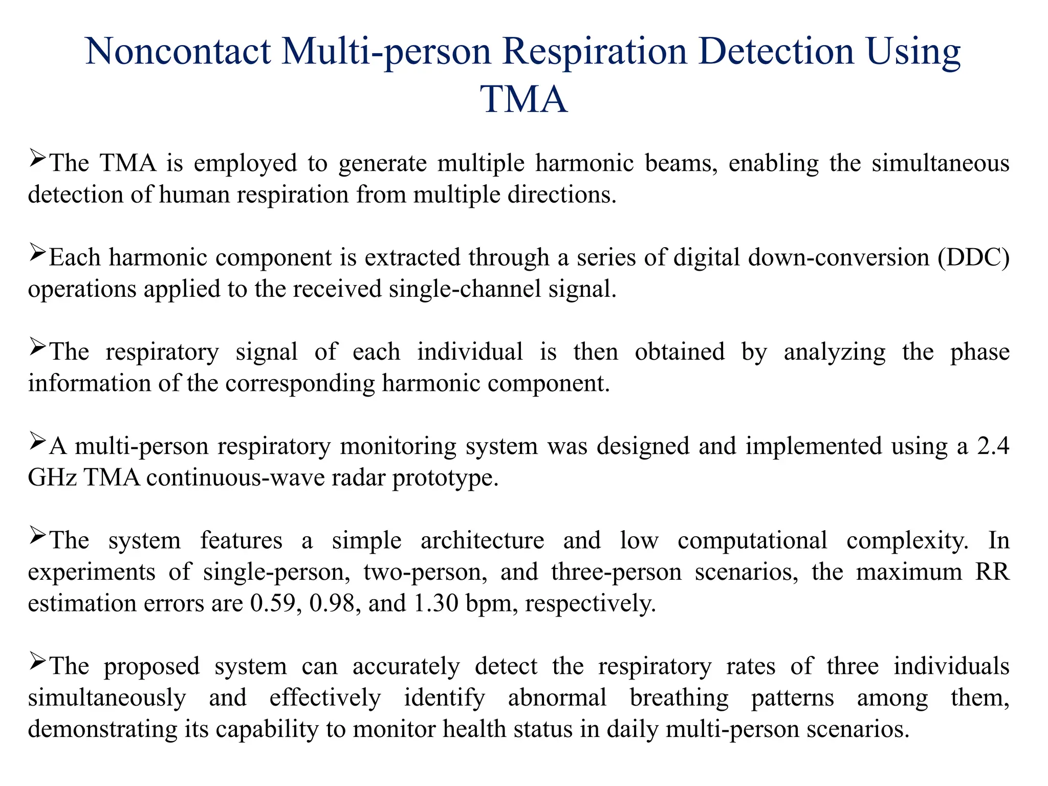Noncontact Multi-person Respiration Detection Using
TMA
The TMA is employed to generate multiple harmonic beams, enabling the simultaneous
detection of human respiration from multiple directions.
Each harmonic component is extracted through a series of digital down-conversion (DDC)
operations applied to the received single-channel signal.
The respiratory signal of each individual is then obtained by analyzing the phase
information of the corresponding harmonic component.
A multi-person respiratory monitoring system was designed and implemented using a 2.4
GHz TMA continuous-wave radar prototype.
The system features a simple architecture and low computational complexity. In
experiments of single-person, two-person, and three-person scenarios, the maximum RR
estimation errors are 0.59, 0.98, and 1.30 bpm, respectively.
The proposed system can accurately detect the respiratory rates of three individuals
simultaneously and effectively identify abnormal breathing patterns among them,
demonstrating its capability to monitor health status in daily multi-person scenarios.
 