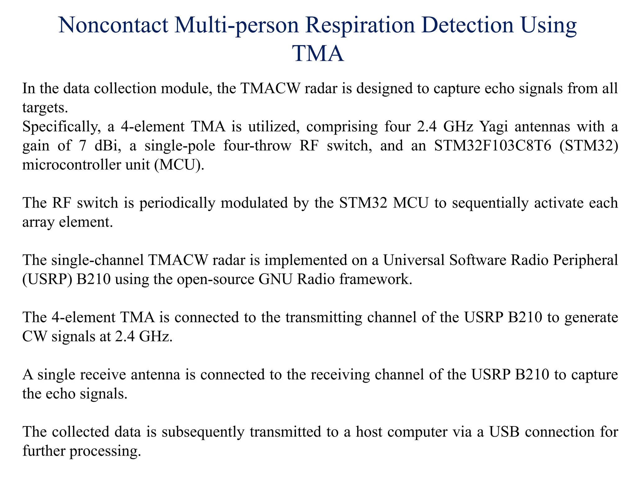 Noncontact Multi-person Respiration Detection Using
TMA
In the data collection module, the TMACW radar is designed to capture echo signals from all
targets.
Specifically, a 4-element TMA is utilized, comprising four 2.4 GHz Yagi antennas with a
gain of 7 dBi, a single-pole four-throw RF switch, and an STM32F103C8T6 (STM32)
microcontroller unit (MCU).
The RF switch is periodically modulated by the STM32 MCU to sequentially activate each
array element.
The single-channel TMACW radar is implemented on a Universal Software Radio Peripheral
(USRP) B210 using the open-source GNU Radio framework.
The 4-element TMA is connected to the transmitting channel of the USRP B210 to generate
CW signals at 2.4 GHz.
A single receive antenna is connected to the receiving channel of the USRP B210 to capture
the echo signals.
The collected data is subsequently transmitted to a host computer via a USB connection for
further processing.
 