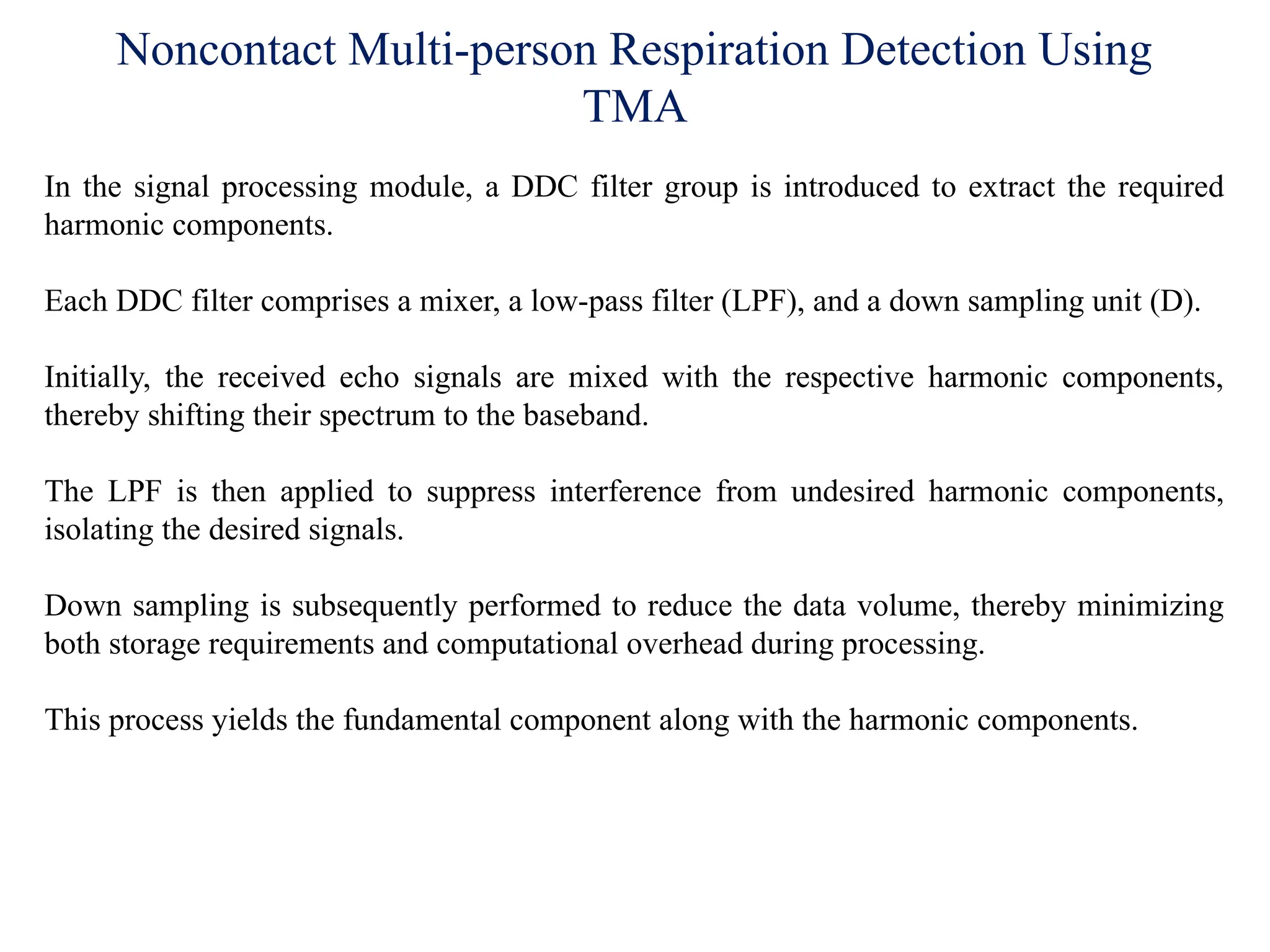 Noncontact Multi-person Respiration Detection Using
TMA
In the signal processing module, a DDC filter group is introduced to extract the required
harmonic components.
Each DDC filter comprises a mixer, a low-pass filter (LPF), and a down sampling unit (D).
Initially, the received echo signals are mixed with the respective harmonic components,
thereby shifting their spectrum to the baseband.
The LPF is then applied to suppress interference from undesired harmonic components,
isolating the desired signals.
Down sampling is subsequently performed to reduce the data volume, thereby minimizing
both storage requirements and computational overhead during processing.
This process yields the fundamental component along with the harmonic components.
 