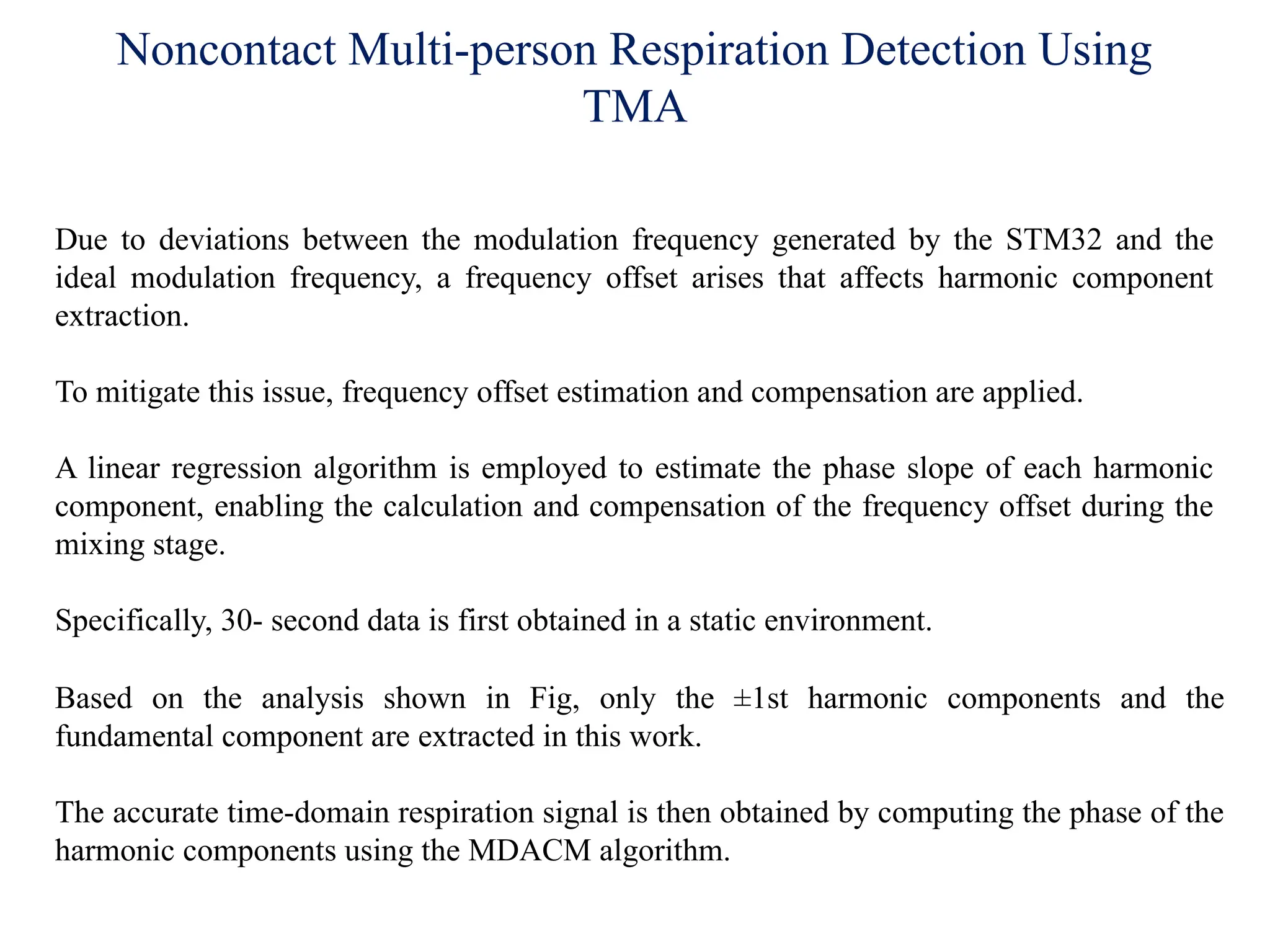 Noncontact Multi-person Respiration Detection Using
TMA
Due to deviations between the modulation frequency generated by the STM32 and the
ideal modulation frequency, a frequency offset arises that affects harmonic component
extraction.
To mitigate this issue, frequency offset estimation and compensation are applied.
A linear regression algorithm is employed to estimate the phase slope of each harmonic
component, enabling the calculation and compensation of the frequency offset during the
mixing stage.
Specifically, 30- second data is first obtained in a static environment.
Based on the analysis shown in Fig, only the ±1st harmonic components and the
fundamental component are extracted in this work.
The accurate time-domain respiration signal is then obtained by computing the phase of the
harmonic components using the MDACM algorithm.
 