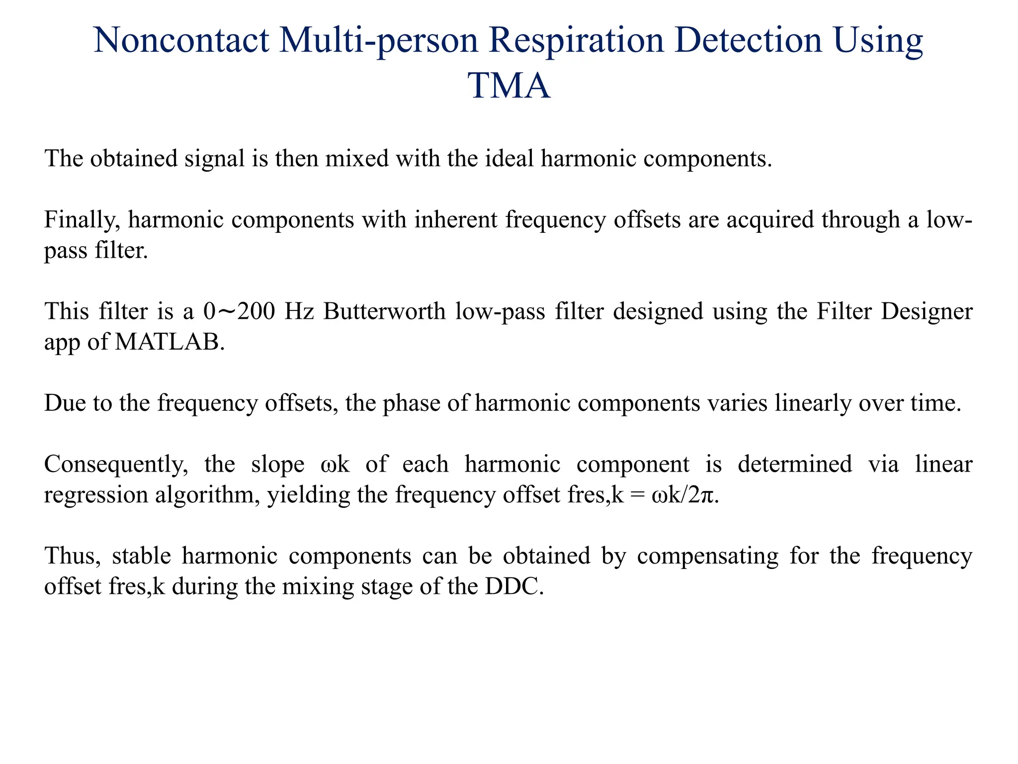Noncontact Multi-person Respiration Detection Using
TMA
The obtained signal is then mixed with the ideal harmonic components.
Finally, harmonic components with inherent frequency offsets are acquired through a low-
pass filter.
This filter is a 0 200 Hz Butterworth low-pass filter designed using the Filter Designer
∼
app of MATLAB.
Due to the frequency offsets, the phase of harmonic components varies linearly over time.
Consequently, the slope ωk of each harmonic component is determined via linear
regression algorithm, yielding the frequency offset fres,k = ωk/2π.
Thus, stable harmonic components can be obtained by compensating for the frequency
offset fres,k during the mixing stage of the DDC.
 