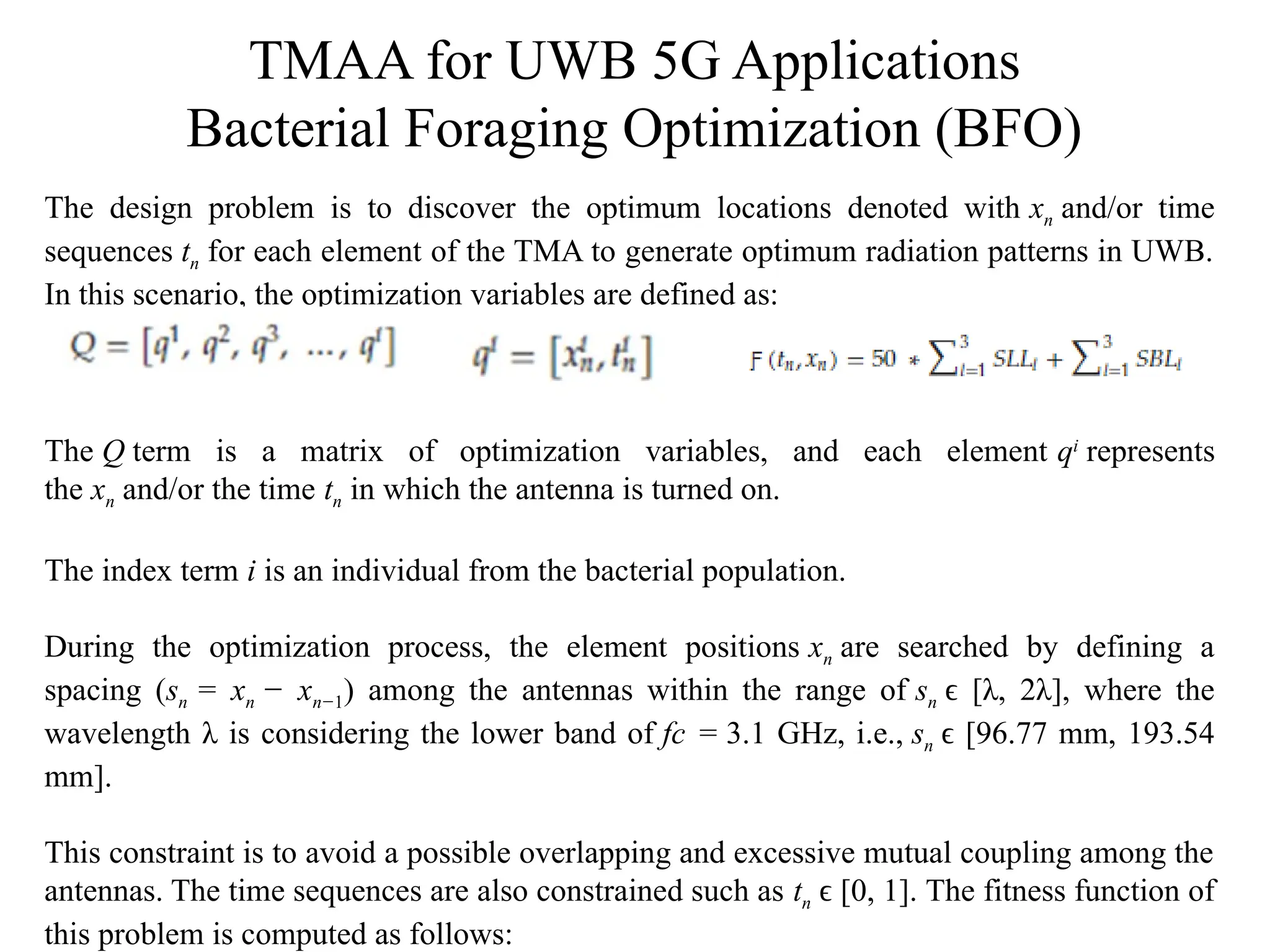 TMAA for UWB 5G Applications
Bacterial Foraging Optimization (BFO)
The design problem is to discover the optimum locations denoted with xn and/or time
sequences tn for each element of the TMA to generate optimum radiation patterns in UWB.
In this scenario, the optimization variables are defined as:
The Q term is a matrix of optimization variables, and each element qi
represents
the xn and/or the time tn in which the antenna is turned on.
The index term i is an individual from the bacterial population.
During the optimization process, the element positions xn are searched by defining a
spacing (sn = xn − xn−1) among the antennas within the range of sn [λ, 2λ], where the
ϵ
wavelength λ is considering the lower band of fc = 3.1 GHz, i.e., sn [96.77 mm, 193.54
ϵ
mm].
This constraint is to avoid a possible overlapping and excessive mutual coupling among the
antennas. The time sequences are also constrained such as tn [0, 1]. The fitness function of
ϵ
this problem is computed as follows:
 