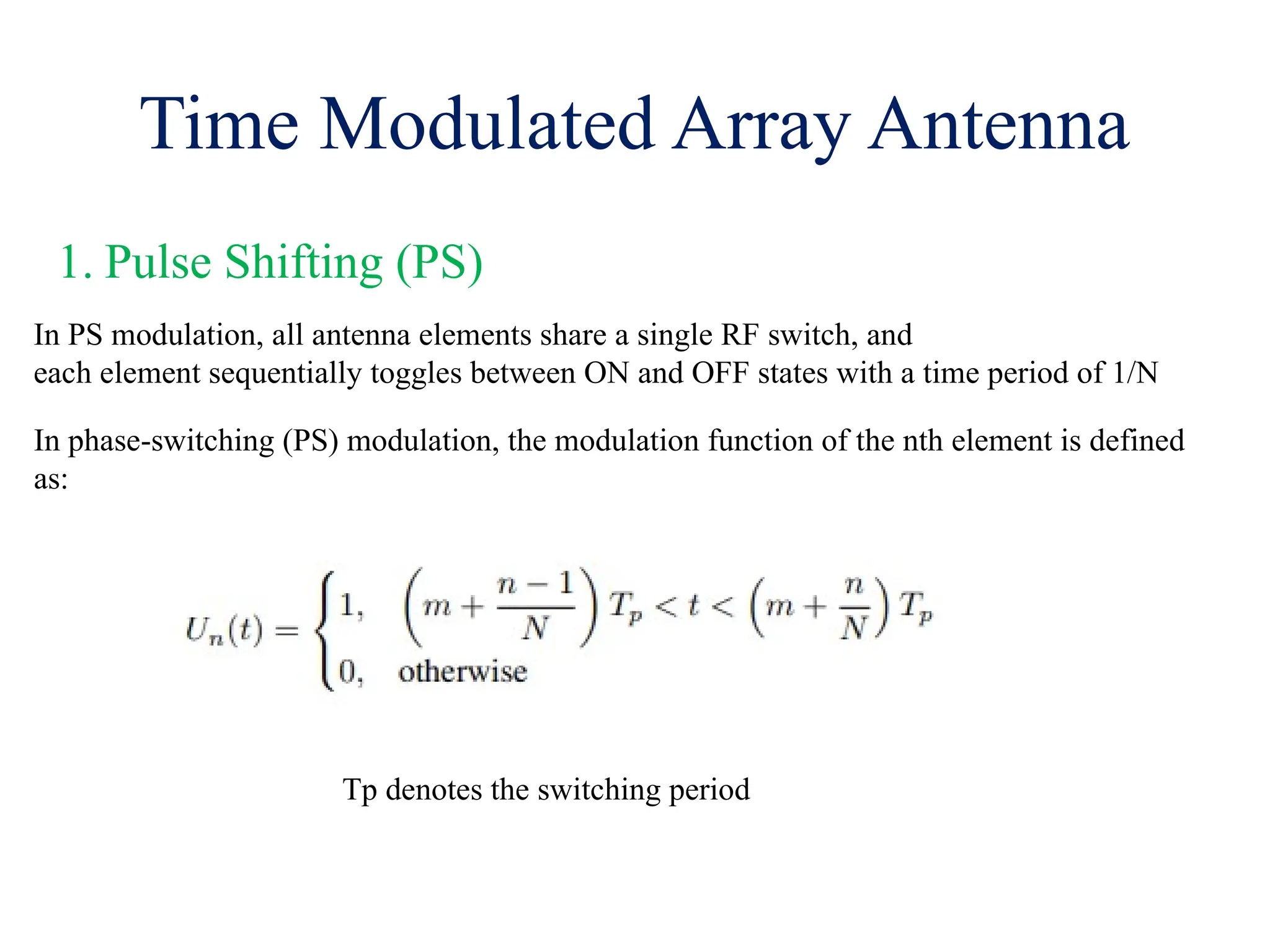 Time Modulated Array Antenna
1. Pulse Shifting (PS)
In PS modulation, all antenna elements share a single RF switch, and
each element sequentially toggles between ON and OFF states with a time period of 1/N
In phase-switching (PS) modulation, the modulation function of the nth element is defined
as:
Tp denotes the switching period
 