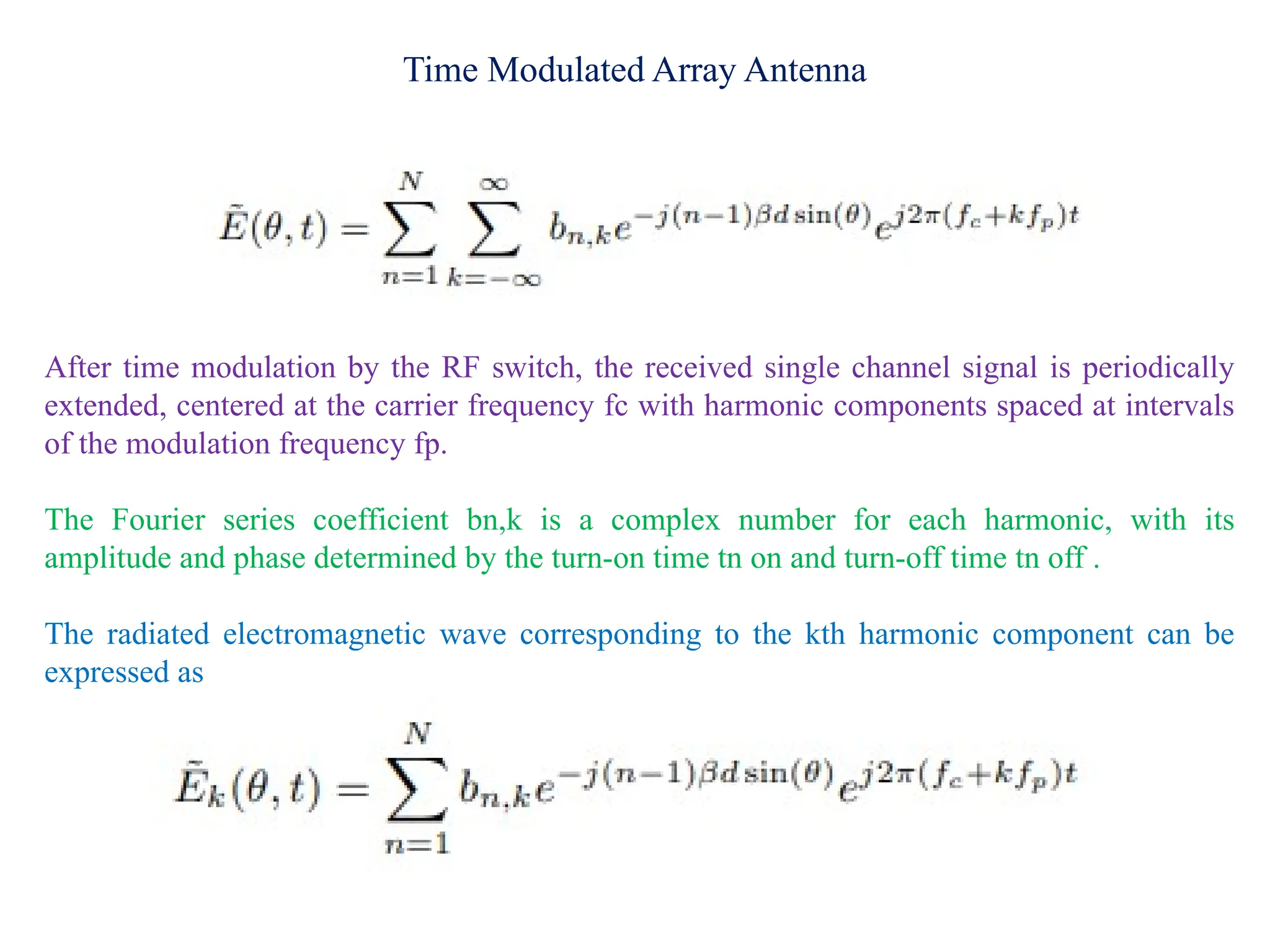 Time Modulated Array Antenna
After time modulation by the RF switch, the received single channel signal is periodically
extended, centered at the carrier frequency fc with harmonic components spaced at intervals
of the modulation frequency fp.
The Fourier series coefficient bn,k is a complex number for each harmonic, with its
amplitude and phase determined by the turn-on time tn on and turn-off time tn off .
The radiated electromagnetic wave corresponding to the kth harmonic component can be
expressed as
 