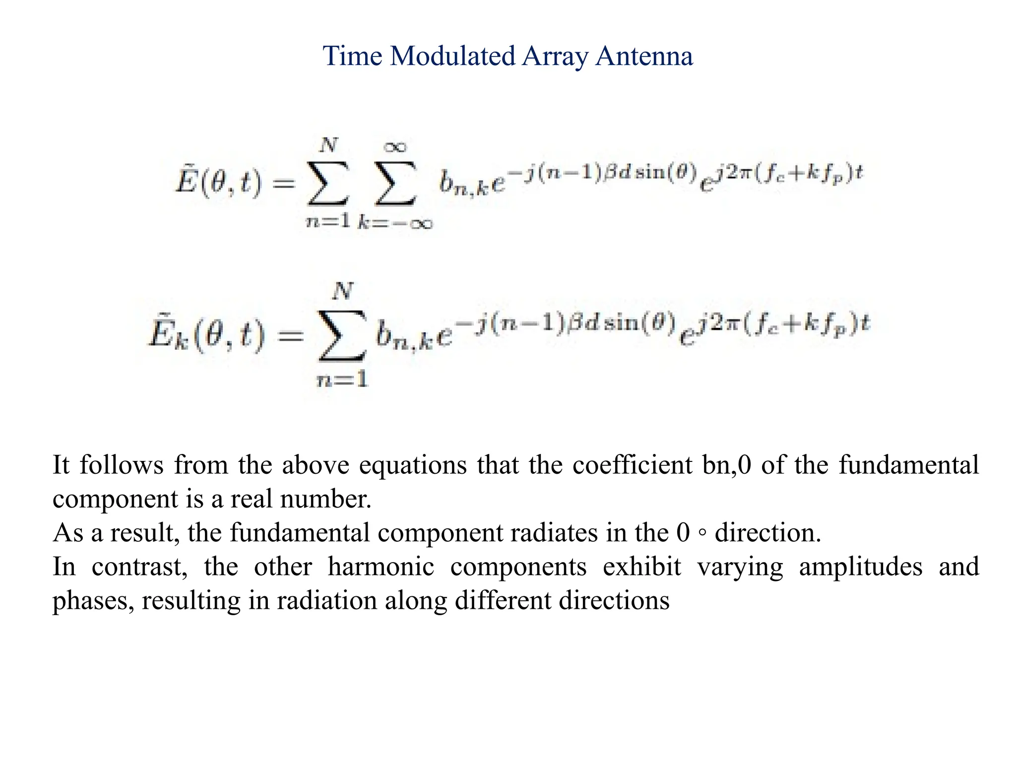 Time Modulated Array Antenna
It follows from the above equations that the coefficient bn,0 of the fundamental
component is a real number.
As a result, the fundamental component radiates in the 0 ◦ direction.
In contrast, the other harmonic components exhibit varying amplitudes and
phases, resulting in radiation along different directions
 