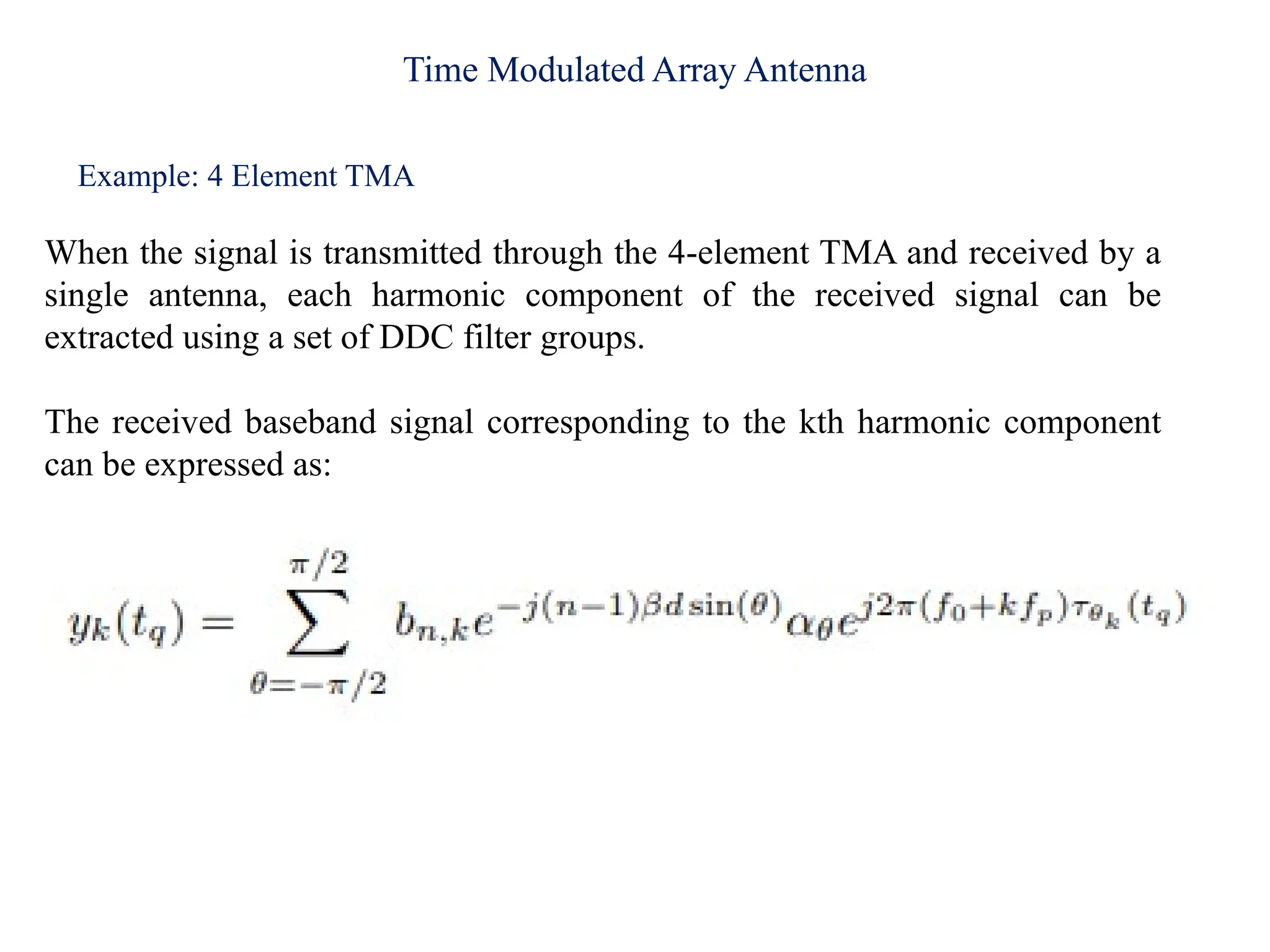 Time Modulated Array Antenna
Example: 4 Element TMA
When the signal is transmitted through the 4-element TMA and received by a
single antenna, each harmonic component of the received signal can be
extracted using a set of DDC filter groups.
The received baseband signal corresponding to the kth harmonic component
can be expressed as:
 