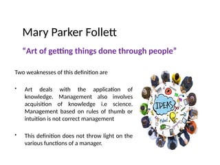 Mary Parker Follett
“Art of getting things done through people”
Two weaknesses of this definition are
• Art deals with the application of
knowledge. Management also involves
acquisition of knowledge i.e science.
Management based on rules of thumb or
intuition is not correct management
• This definition does not throw light on the
various functions of a manager.
 