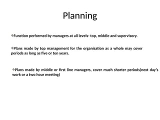 Planning
Function performed by managers at all levels- top, middle and supervisory.
Plans made by top management for the organisation as a whole may cover
periods as long as five or ten years.
Plans made by middle or first line managers, cover much shorter periods(next day’s
work or a two hour meeting)
 