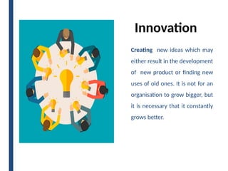 Innovation
Creating new ideas which may
either result in the development
of new product or finding new
uses of old ones. It is not for an
organisation to grow bigger, but
it is necessary that it constantly
grows better.
 