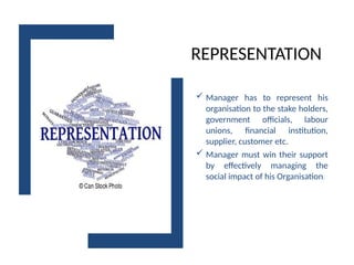 REPRESENTATION
 Manager has to represent his
organisation to the stake holders,
government officials, labour
unions, financial institution,
supplier, customer etc.
 Manager must win their support
by effectively managing the
social impact of his Organisation.
 