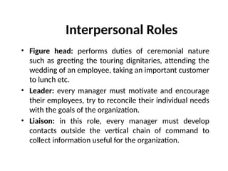 Interpersonal Roles
• Figure head: performs duties of ceremonial nature
such as greeting the touring dignitaries, attending the
wedding of an employee, taking an important customer
to lunch etc.
• Leader: every manager must motivate and encourage
their employees, try to reconcile their individual needs
with the goals of the organization.
• Liaison: in this role, every manager must develop
contacts outside the vertical chain of command to
collect information useful for the organization.
 