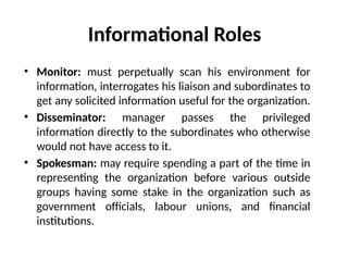 Informational Roles
• Monitor: must perpetually scan his environment for
information, interrogates his liaison and subordinates to
get any solicited information useful for the organization.
• Disseminator: manager passes the privileged
information directly to the subordinates who otherwise
would not have access to it.
• Spokesman: may require spending a part of the time in
representing the organization before various outside
groups having some stake in the organization such as
government officials, labour unions, and financial
institutions.
 