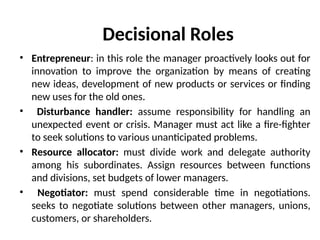 Decisional Roles
• Entrepreneur: in this role the manager proactively looks out for
innovation to improve the organization by means of creating
new ideas, development of new products or services or finding
new uses for the old ones.
• Disturbance handler: assume responsibility for handling an
unexpected event or crisis. Manager must act like a fire-fighter
to seek solutions to various unanticipated problems.
• Resource allocator: must divide work and delegate authority
among his subordinates. Assign resources between functions
and divisions, set budgets of lower managers.
• Negotiator: must spend considerable time in negotiations.
seeks to negotiate solutions between other managers, unions,
customers, or shareholders.
 
