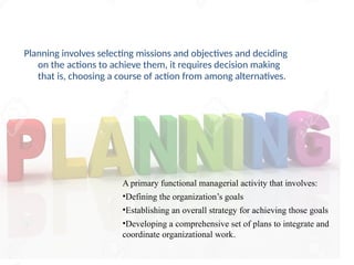 Planning involves selecting missions and objectives and deciding
on the actions to achieve them, it requires decision making
that is, choosing a course of action from among alternatives.
A primary functional managerial activity that involves:
•Defining the organization’s goals
•Establishing an overall strategy for achieving those goals
•Developing a comprehensive set of plans to integrate and
coordinate organizational work.
 