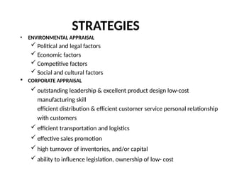 STRATEGIES
• ENVIRONMENTAL APPRAISAL
 Political and legal factors
 Economic factors
 Competitive factors
 Social and cultural factors
 CORPORATE APPRAISAL
 outstanding leadership & excellent product design low-cost
manufacturing skill
efficient distribution & efficient customer service personal relationship
with customers
 efficient transportation and logistics
 effective sales promotion
 high turnover of inventories, and/or capital
 ability to influence legislation, ownership of low- cost
 