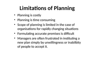 Limitations of Planning
• Planning is costly
• Planning is time consuming
• Scope of planning is limited in the case of
organisations for rapidly changing situations
• Formulating accurate premises is difficult
• Managers are often frustrated in instituting a
new plan simply by unwillingness or inabilbity
of people to accept it.
 