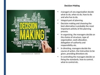 Decision Making
• managers of any organization decide
what to do, when to do, how to do
and who has to do.
• integral part of planning.
• Decision making and choosing the
best alternative is probably the most
important activity of the planning
process.
• In organizing, the managers decide on
the choice of structure, type of
organization, work allocation,
delegation of authority and
responsibility etc.
• In directing, managers decide the
course of action, the instruction to be
given, providing directions etc
• In controlling the managers decide on
fixing the standards, how to control,
what to control etc.
 