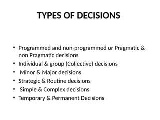 TYPES OF DECISIONS
• Programmed and non-programmed or Pragmatic &
non Pragmatic decisions
• Individual & group (Collective) decisions
• Minor & Major decisions
• Strategic & Routine decisions
• Simple & Complex decisions
• Temporary & Permanent Decisions
 