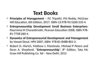 Text Books
• Principles of Management – P.C Tripathi, P.N Reddy, McGraw
Hill Education, 6th Edition, 2017. ISBN-13:978-93-5260-535-4.
• Entrepreneurship Development Small Business Enterprises-
Poornima M Charantimath, Pearson Education 2008, ISBN 978-
81-7758-260-4.
• Dynamics of Entrepreneurial Development and Management
by Vasant Desai. HPH 2007, ISBN: 978-81-8488-801-2.
• Robert D. Hisrich, Mathew J. Manimala, Michael P Peters and
Dean A. Shepherd, “Entrepreneurship”, 8th
Edition, Tata Mc
Graw Hill Publishing Co. ltd – New Delhi, 2012
 