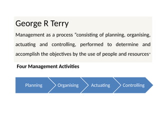 Planning Organising Actuating Controlling
George R Terry
Management as a process “consisting of planning, organising,
actuating and controlling, performed to determine and
accomplish the objectives by the use of people and resources”
Four Management Activities
 