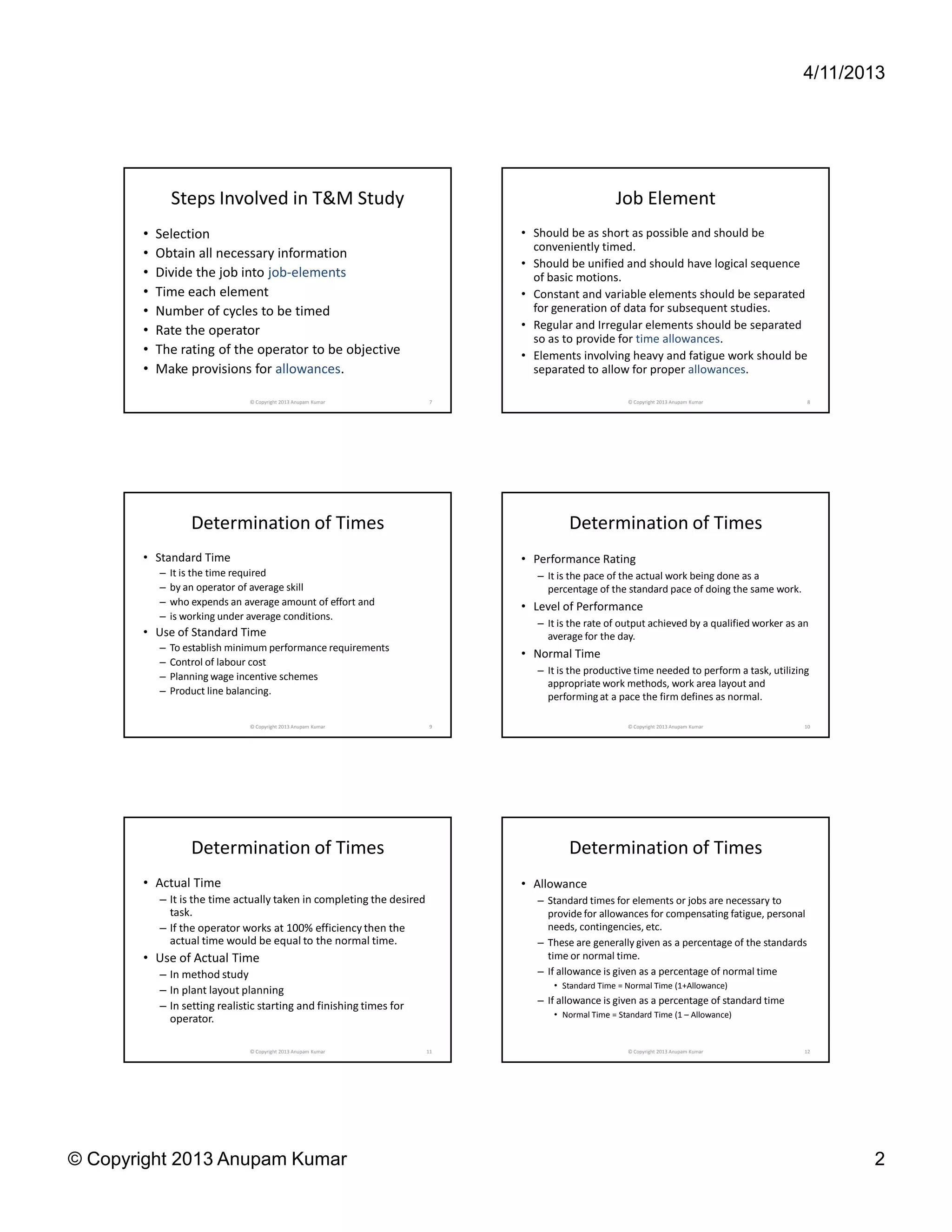 4/11/2013




               Steps Involved in T&M Study                                                       Job Element
       •   Selection                                                        • Should be as short as possible and should be
                                                                              conveniently timed.
       •   Obtain all necessary information
                                                                            • Should be unified and should have logical sequence
       •   Divide the job into job-elements                                   of basic motions.
       •   Time each element                                                • Constant and variable elements should be separated
       •   Number of cycles to be timed                                       for generation of data for subsequent studies.
       •   Rate the operator                                                • Regular and Irregular elements should be separated
                                                                              so as to provide for time allowances.
       •   The rating of the operator to be objective                       • Elements involving heavy and fatigue work should be
       •   Make provisions for allowances.                                    separated to allow for proper allowances.

                               © Copyright 2013 Anupam Kumar            7                           © Copyright 2013 Anupam Kumar             8




                   Determination of Times                                             Determination of Times
       • Standard Time                                                      • Performance Rating
           –   It is the time required                                         – It is the pace of the actual work being done as a
           –   by an operator of average skill                                   percentage of the standard pace of doing the same work.
           –   who expends an average amount of effort and                  • Level of Performance
           –   is working under average conditions.
                                                                               – It is the rate of output achieved by a qualified worker as an
       • Use of Standard Time                                                    average for the day.
           –   To establish minimum performance requirements
                                                                            • Normal Time
           –   Control of labour cost
                                                                               – It is the productive time needed to perform a task, utilizing
           –   Planning wage incentive schemes
                                                                                 appropriate work methods, work area layout and
           –   Product line balancing.
                                                                                 performing at a pace the firm defines as normal.

                               © Copyright 2013 Anupam Kumar            9                           © Copyright 2013 Anupam Kumar            10




                   Determination of Times                                             Determination of Times
       • Actual Time                                                        • Allowance
           – It is the time actually taken in completing the desired           – Standard times for elements or jobs are necessary to
             task.                                                               provide for allowances for compensating fatigue, personal
           – If the operator works at 100% efficiency then the                   needs, contingencies, etc.
             actual time would be equal to the normal time.                    – These are generally given as a percentage of the standards
       • Use of Actual Time                                                      time or normal time.
           – In method study                                                   – If allowance is given as a percentage of normal time
                                                                                  • Standard Time = Normal Time (1+Allowance)
           – In plant layout planning
                                                                               – If allowance is given as a percentage of standard time
           – In setting realistic starting and finishing times for
                                                                                  • Normal Time = Standard Time (1 – Allowance)
             operator.

                               © Copyright 2013 Anupam Kumar           11                           © Copyright 2013 Anupam Kumar            12




© Copyright 2013 Anupam Kumar                                                                                                                      2
 