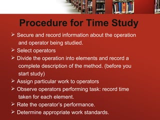 Procedure for Time Study
 Secure and record information about the operation
and operator being studied.
 Select operators
 Divide the operation into elements and record a
complete description of the method. (before you
start study)
 Assign particular work to operators
 Observe operators performing task: record time
taken for each element.
 Rate the operator’s performance.
 Determine appropriate work standards.
 