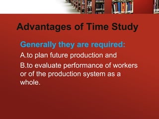Advantages of Time Study
Generally they are required:
A.to plan future production and
B.to evaluate performance of workers
or of the production system as a
whole.
 