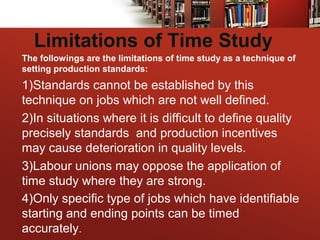 Limitations of Time Study
The followings are the limitations of time study as a technique of
setting production standards:
1)Standards cannot be established by this
technique on jobs which are not well defined.
2)In situations where it is difficult to define quality
precisely standards and production incentives
may cause deterioration in quality levels.
3)Labour unions may oppose the application of
time study where they are strong.
4)Only specific type of jobs which have identifiable
starting and ending points can be timed
accurately.
 