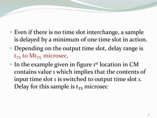  Even if there is no time slot interchange, a sample
is delayed by a minimum of one time slot in action.
 Depending on the output time slot, delay range is
tTS to MtTS microsec.
 In the example given in figure 1st location in CM
contains value 1 which implies that the contents of
input time slot 1 is switched to output time slot 1.
Delay for this sample is tTS microsec
5
 